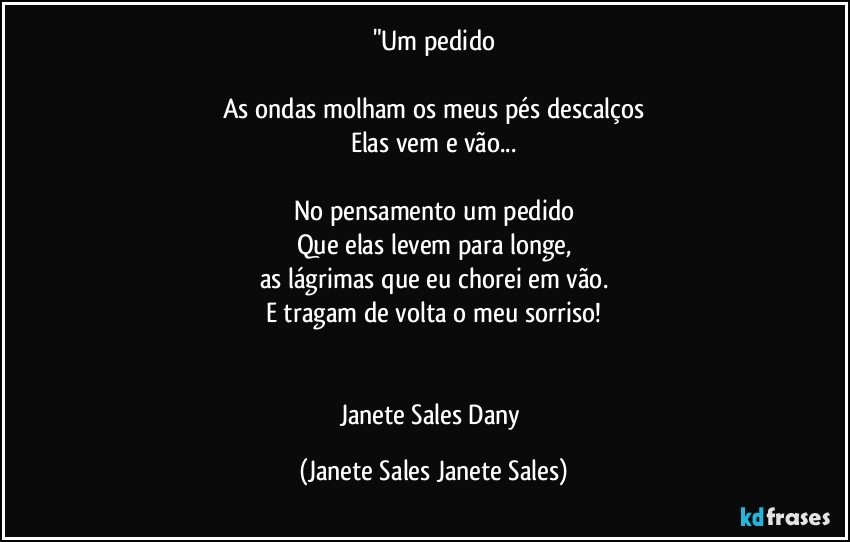 "Um pedido

As ondas molham os meus pés descalços
Elas vem e vão...

No pensamento um pedido
Que elas levem para longe,
as lágrimas que eu chorei em vão.
E tragam de volta o meu sorriso!


Janete Sales Dany (Janete Sales Janete Sales)