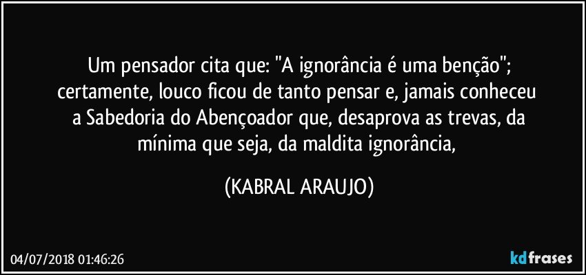 Um pensador cita que: "A ignorância é uma benção";
certamente, louco ficou de tanto pensar e, jamais conheceu 
a Sabedoria do Abençoador que, desaprova as trevas, da
mínima que seja, da maldita ignorância, (KABRAL ARAUJO)