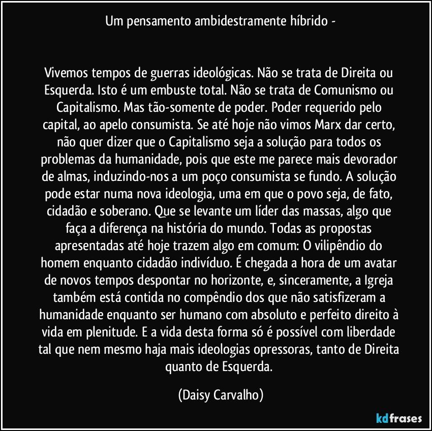 Um pensamento ambidestramente híbrido -


Vivemos tempos de guerras ideológicas. Não se trata de Direita ou Esquerda. Isto é um embuste total. Não se trata de Comunismo ou Capitalismo. Mas tão-somente de poder. Poder requerido pelo capital, ao apelo consumista. Se até hoje não vimos Marx dar certo, não quer dizer que o Capitalismo seja a solução para todos os problemas da humanidade, pois que este me parece mais devorador de almas, induzindo-nos a um poço consumista se fundo. A solução pode estar numa nova ideologia, uma em que o povo seja, de fato, cidadão e soberano. Que se levante um líder das massas, algo que faça a diferença na história do mundo. Todas as propostas apresentadas até hoje trazem algo em comum: O vilipêndio do homem enquanto cidadão indivíduo. É chegada a hora de um avatar de novos tempos despontar no horizonte, e, sinceramente, a Igreja também está contida no compêndio dos que não satisfizeram a humanidade enquanto ser humano com absoluto e perfeito direito à vida em plenitude. E a vida desta forma só é possível com liberdade tal que nem mesmo haja mais ideologias opressoras, tanto de Direita quanto de Esquerda. (Daisy Carvalho)