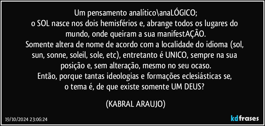 Um pensamento analítico\anaLÓGICO;
o SOL nasce nos dois hemisférios e, abrange todos os lugares do mundo, onde queiram a sua manifestAÇÃO.
Somente altera de nome de acordo com a localidade do idioma (sol, sun, sonne, soleil,  sole, etc), entretanto é UNICO, sempre na sua posição e, sem alteração, mesmo no seu ocaso.
Então, porque tantas ideologias e formações eclesiásticas se, 
o tema é, de que existe somente UM DEUS? (KABRAL ARAUJO)