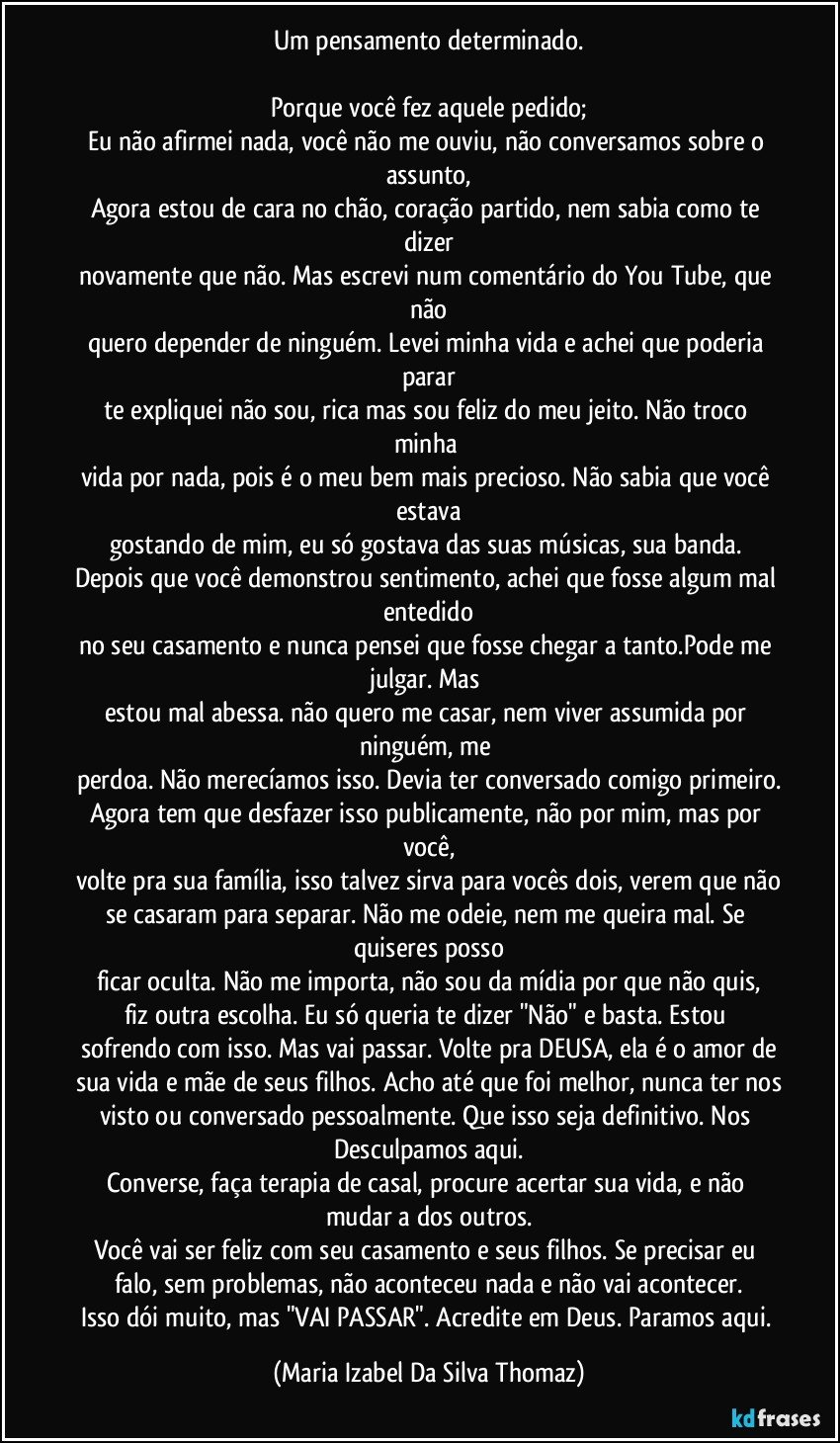 Um pensamento determinado.

Porque você fez aquele pedido;
Eu não afirmei nada, você não me ouviu, não conversamos sobre o assunto,
Agora estou de cara no chão, coração partido, nem sabia como te dizer
novamente que não. Mas escrevi num comentário do You Tube, que não
quero depender de ninguém. Levei minha vida e achei que poderia parar
te expliquei não sou, rica mas sou feliz do meu jeito. Não troco minha 
vida por nada, pois é o meu bem mais precioso. Não sabia que você estava
gostando de mim, eu só gostava das suas músicas, sua banda. 
Depois que você demonstrou sentimento, achei que fosse algum mal entedido
no seu casamento e nunca pensei que fosse chegar a tanto.Pode me julgar. Mas 
estou mal abessa. não quero me casar, nem viver assumida por ninguém, me 
perdoa. Não merecíamos isso. Devia ter conversado comigo primeiro.
Agora tem que desfazer isso publicamente, não por mim, mas por você,
volte pra sua família, isso talvez sirva para vocês dois, verem que não
se casaram para separar. Não me odeie, nem me queira mal. Se quiseres posso
ficar oculta. Não me importa, não sou da mídia por que não quis,
fiz outra  escolha. Eu só queria te dizer "Não" e basta. Estou 
sofrendo com isso. Mas vai passar. Volte pra DEUSA, ela é o amor de
sua vida e mãe de seus filhos. Acho até que foi melhor, nunca ter nos
visto ou conversado pessoalmente. Que isso seja definitivo. Nos Desculpamos aqui.
Converse, faça terapia de casal, procure acertar sua vida, e não mudar a dos outros.
Você vai ser feliz com seu casamento e seus filhos. Se precisar eu falo, sem problemas, não aconteceu nada e não vai acontecer.
Isso dói muito, mas "VAI PASSAR". Acredite em Deus. Paramos aqui. (Maria Izabel Da Silva Thomaz)