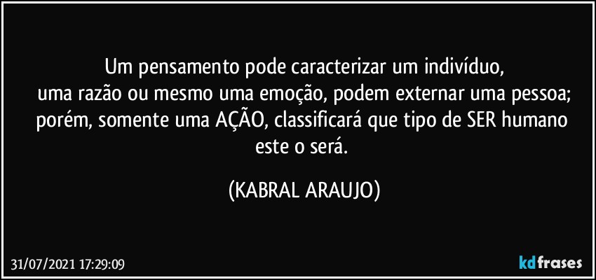 Um pensamento pode caracterizar um indivíduo,
uma razão ou mesmo uma emoção, podem externar uma pessoa;
porém, somente uma AÇÃO, classificará que tipo de SER humano este o será. (KABRAL ARAUJO)