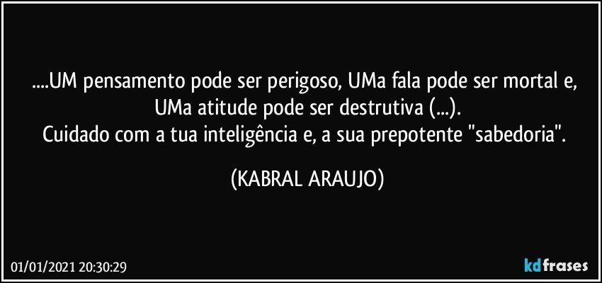 ...UM pensamento pode ser perigoso, UMa fala pode ser mortal e, UMa atitude pode ser destrutiva (...).
Cuidado com a tua inteligência e, a sua prepotente "sabedoria". (KABRAL ARAUJO)