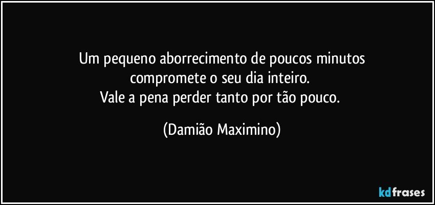 Um pequeno aborrecimento de poucos minutos
compromete o seu dia inteiro. 
Vale a pena perder tanto por tão pouco. (Damião Maximino)