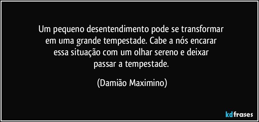 Um pequeno desentendimento pode se transformar 
em uma grande tempestade. Cabe a nós encarar 
essa situação com um olhar sereno e deixar 
passar a tempestade. (Damião Maximino)