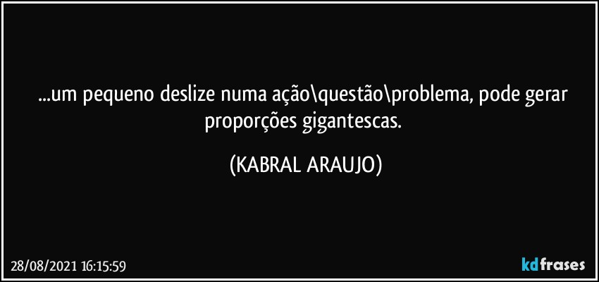 ...um pequeno deslize numa ação\questão\problema, pode gerar proporções gigantescas. (KABRAL ARAUJO)