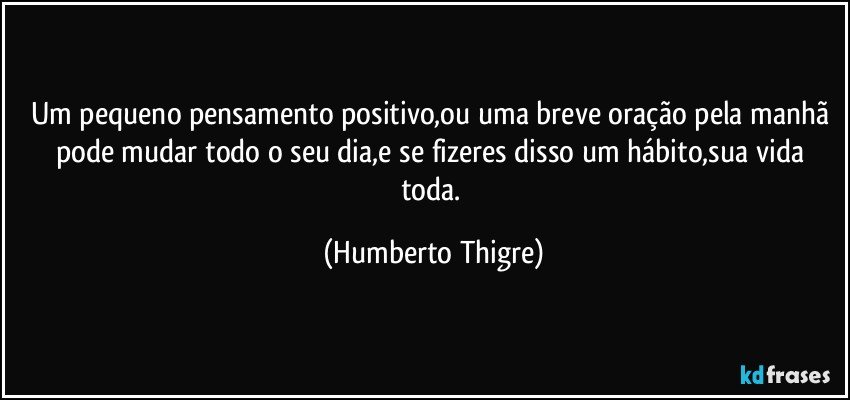 Um pequeno pensamento positivo,ou uma breve oração pela manhã pode mudar todo o seu dia,e se fizeres disso um hábito,sua vida toda. (Humberto Thigre)