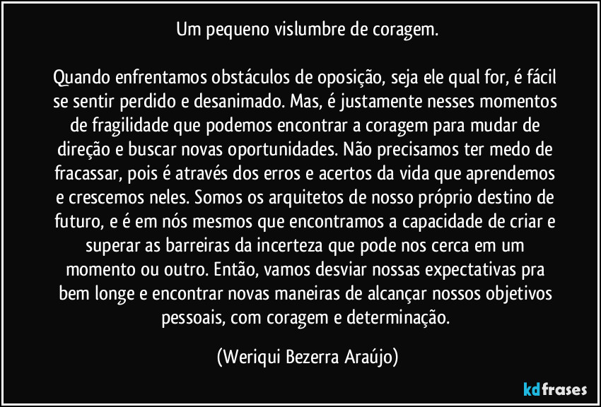 Um pequeno vislumbre de coragem.

Quando enfrentamos obstáculos de oposição, seja ele qual for, é fácil se sentir perdido e desanimado. Mas, é justamente nesses momentos de fragilidade que podemos encontrar a coragem para mudar de direção e buscar novas oportunidades. Não precisamos ter medo de fracassar, pois é através dos erros e acertos da vida que aprendemos e crescemos neles. Somos os arquitetos de nosso próprio destino de futuro, e é em nós mesmos que encontramos a capacidade de criar e superar as barreiras da incerteza que pode nos cerca em um momento ou outro. Então, vamos desviar nossas expectativas pra bem longe e encontrar novas maneiras de alcançar nossos objetivos pessoais, com coragem e determinação. (Weriqui Bezerra Araújo)