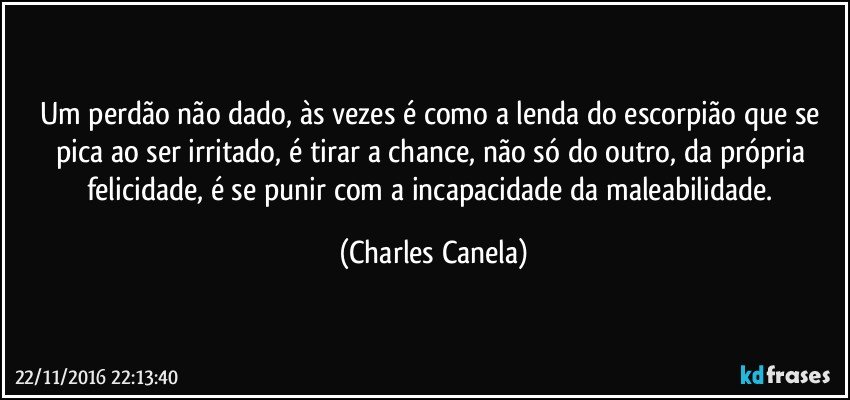 Um perdão não dado, às vezes é como a lenda do escorpião que se pica ao ser irritado, é tirar a chance, não só do outro, da própria felicidade, é se punir com a incapacidade da maleabilidade. (Charles Canela)