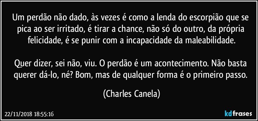 Um perdão não dado, às vezes é como a lenda do escorpião que se pica ao ser irritado, é tirar a chance, não só do outro, da própria felicidade, é se punir com a incapacidade da maleabilidade.

Quer dizer, sei não, viu. O perdão é um acontecimento. Não basta querer dá-lo, né? Bom, mas de qualquer forma é o primeiro passo. (Charles Canela)