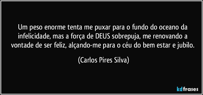Um peso enorme tenta me puxar para o fundo do oceano da infelicidade, mas  a força de DEUS sobrepuja, me renovando a vontade de ser feliz, alçando-me para o céu do bem estar e jubilo. (Carlos Pires Silva)