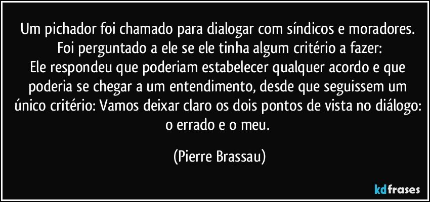Um pichador foi chamado para dialogar com síndicos e moradores. Foi perguntado a ele se ele tinha algum critério a fazer:
Ele respondeu que poderiam estabelecer qualquer acordo e que poderia se chegar a um entendimento, desde que seguissem um único critério: Vamos deixar claro os dois pontos de vista no diálogo: o errado e o meu. (Pierre Brassau)