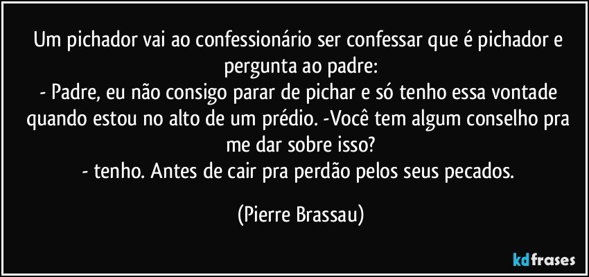 Um pichador vai ao confessionário ser confessar que é pichador e pergunta ao padre:
- Padre, eu não consigo parar de pichar e só tenho essa vontade quando estou no alto de um prédio. -Você tem algum conselho pra me dar sobre isso?
- tenho. Antes de cair pra perdão pelos seus pecados. (Pierre Brassau)