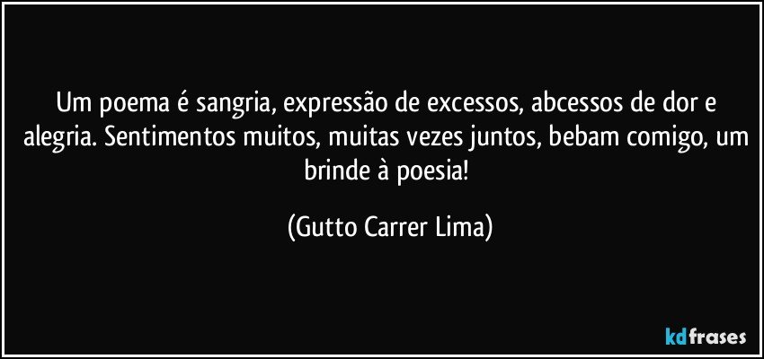 Um poema é sangria, expressão de excessos, abcessos de dor e alegria. Sentimentos muitos, muitas vezes juntos, bebam comigo, um brinde à poesia! (Gutto Carrer Lima)