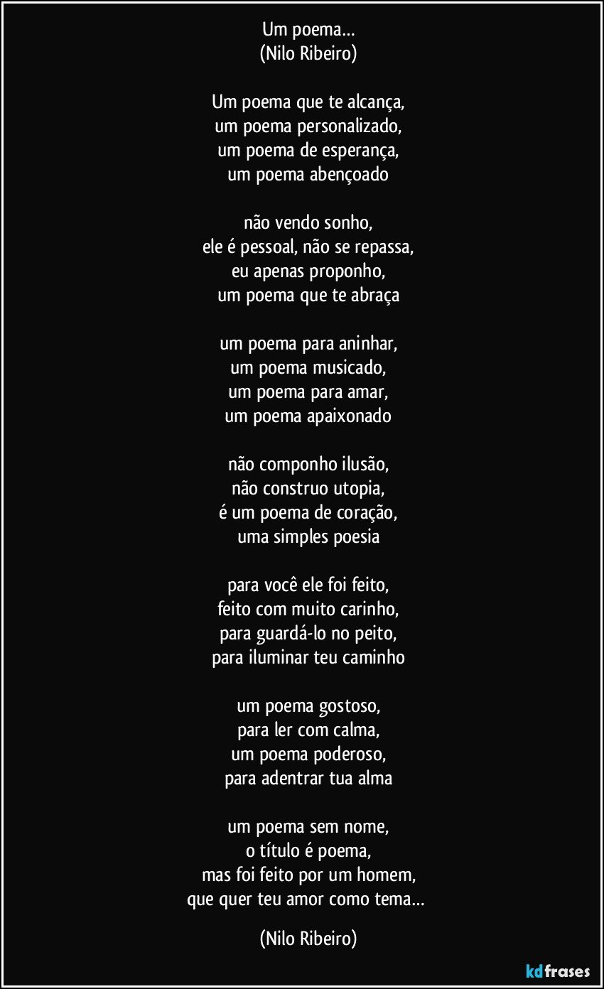 Um poema…
(Nilo Ribeiro)

Um poema que te alcança,
um poema personalizado,
um poema de esperança,
um poema abençoado

não vendo sonho,
ele é pessoal, não se repassa,
eu apenas proponho,
um poema que te abraça

um poema para aninhar,
um poema musicado,
um poema para amar,
um poema apaixonado

não componho ilusão,
não construo utopia,
é um poema de coração,
uma simples poesia

para você ele foi feito,
feito com muito carinho,
para guardá-lo no peito,
para iluminar teu caminho

um poema gostoso,
para ler com calma,
um poema poderoso,
para adentrar tua alma

um poema sem nome,
o título é poema,
mas foi feito por um homem,
que quer teu amor como tema… (Nilo Ribeiro)