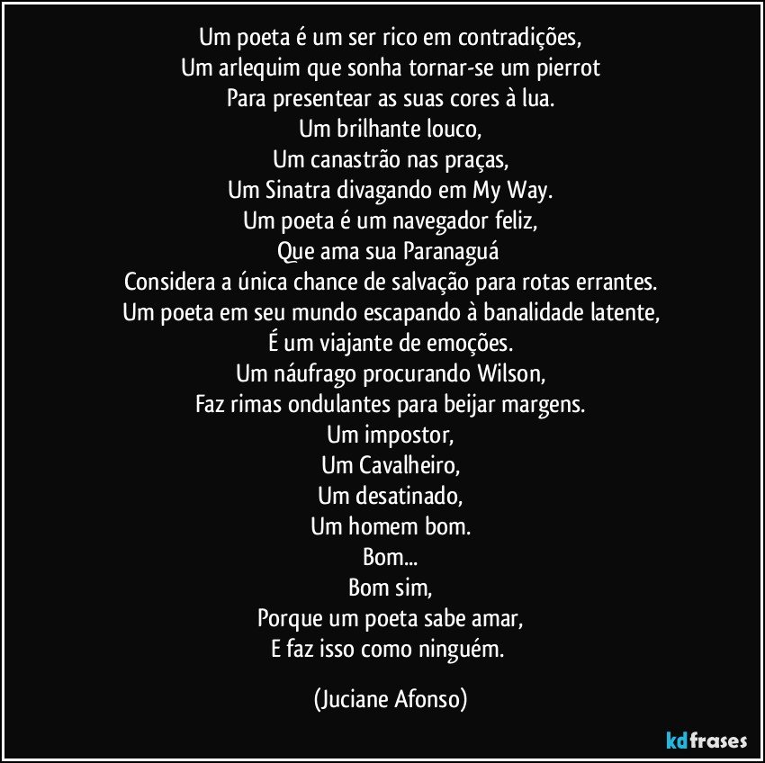 Um poeta é um ser rico em contradições,
Um arlequim que sonha tornar-se um pierrot
Para presentear as suas cores à lua.
Um brilhante louco,
Um canastrão nas praças,
Um Sinatra divagando em My Way.
Um poeta é um navegador feliz,
Que ama sua Paranaguá 
Considera a única chance de salvação para rotas errantes.
Um poeta em seu mundo escapando à banalidade latente,
É um viajante de emoções.
Um náufrago procurando Wilson,
Faz rimas ondulantes para beijar margens.
Um impostor,
Um Cavalheiro,
Um desatinado,
Um homem bom.
Bom...
Bom sim,
Porque um poeta sabe amar,
E faz isso como ninguém. (Juciane Afonso)