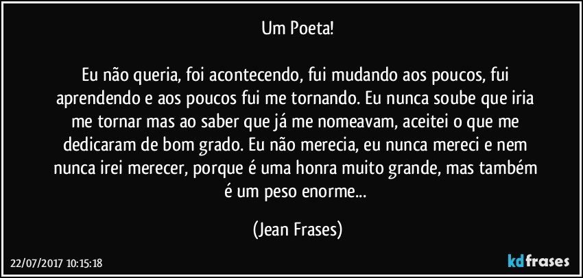 Um Poeta!

Eu não queria, foi acontecendo, fui mudando aos poucos, fui aprendendo e aos poucos fui me tornando. Eu nunca soube que iria me tornar mas ao saber que já me nomeavam, aceitei o que me dedicaram de bom grado. Eu não merecia, eu nunca mereci e nem nunca irei merecer, porque é uma honra muito grande, mas também é um peso enorme... (Jean Frases)