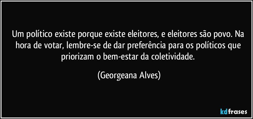 Um político existe porque existe eleitores, e eleitores são povo. Na hora de votar, lembre-se de dar preferência para os políticos que priorizam o bem-estar da coletividade. (Georgeana Alves)