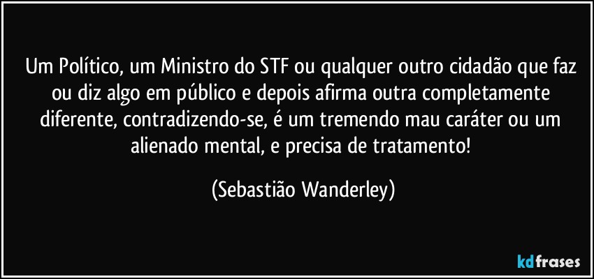 Um Político, um Ministro do STF ou qualquer outro cidadão que faz ou diz algo em público e depois afirma outra completamente diferente, contradizendo-se, é um tremendo mau caráter ou um alienado mental, e precisa de tratamento! (Sebastião Wanderley)