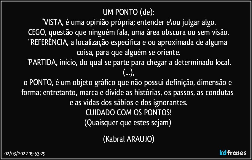 UM PONTO (de):
"VISTA, é uma opinião própria; entender e\ou julgar algo.
CEGO, questão que ninguém fala, uma área obscura ou sem visão.
"REFERÊNCIA, a localização específica e/ou aproximada de alguma coisa, para que alguém se oriente.
"PARTIDA, início, do qual se parte para chegar a determinado local.
(...),
o PONTO, é um objeto gráfico que não possui definição, dimensão e forma; entretanto, marca e divide as histórias, os passos, as condutas e as vidas dos sábios e dos ignorantes.
CUIDADO COM OS PONTOS!
(Quaisquer que estes sejam) (KABRAL ARAUJO)