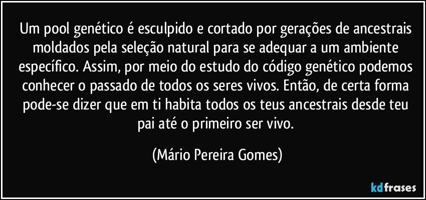 Um pool genético é esculpido e cortado por gerações de ancestrais moldados pela seleção natural para se adequar a um ambiente específico. Assim, por meio do estudo do código genético podemos conhecer o passado de todos os seres vivos. Então, de certa forma pode-se dizer que em ti habita todos os teus ancestrais desde teu pai até o primeiro ser vivo. (Mário Pereira Gomes)