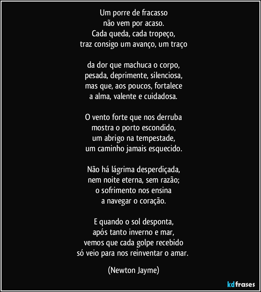 Um porre de fracasso
não vem por acaso.
Cada queda, cada tropeço,
traz consigo um avanço, um traço

da dor que machuca o corpo,
pesada, deprimente, silenciosa,
mas que, aos poucos, fortalece
a alma, valente e cuidadosa.

O vento forte que nos derruba
mostra o porto escondido,
um abrigo na tempestade,
um caminho jamais esquecido.

Não há lágrima desperdiçada,
nem noite eterna, sem razão;
o sofrimento nos ensina
a navegar o coração.

E quando o sol desponta,
após tanto inverno e mar,
vemos que cada golpe recebido
só veio para nos reinventar o amar. (Newton Jayme)