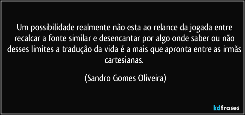 Um possibilidade realmente não esta ao relance da jogada entre recalcar a fonte similar e desencantar por algo onde saber ou não desses limites a tradução da vida é a mais que apronta entre as irmãs cartesianas. (Sandro Gomes Oliveira)