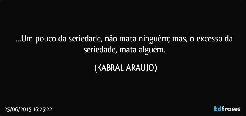 ...Um pouco da seriedade, não mata ninguém; mas, o excesso da seriedade, mata alguém. (KABRAL ARAUJO)