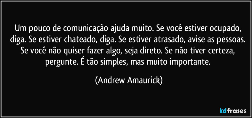 Um pouco de comunicação ajuda muito. Se você estiver ocupado, diga. Se estiver chateado, diga. Se estiver atrasado, avise as pessoas. Se você não quiser fazer algo, seja direto. Se não tiver certeza, pergunte. É tão simples, mas muito importante. (Andrew Amaurick)