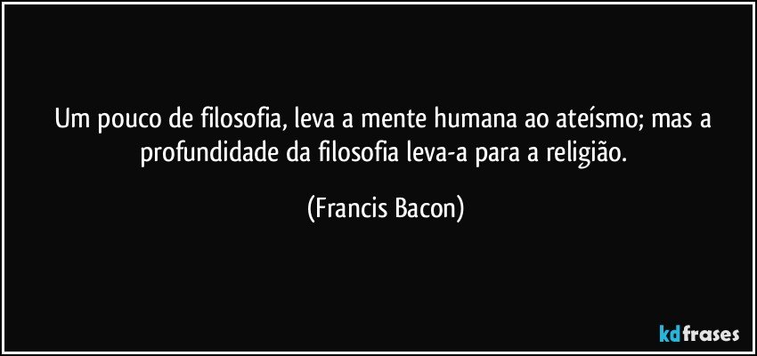 Um pouco de filosofia, leva a mente humana ao ateísmo; mas a profundidade da filosofia leva-a para a religião. (Francis Bacon)