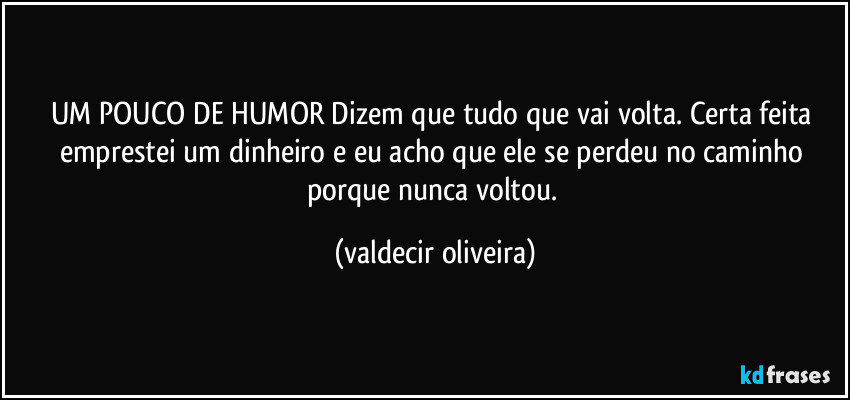 UM POUCO DE HUMOR Dizem que tudo que vai volta. Certa feita emprestei um dinheiro e eu acho que ele se perdeu no caminho porque nunca voltou. (valdecir oliveira)