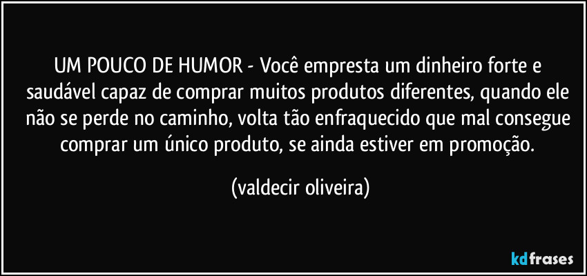 UM POUCO DE HUMOR - Você empresta um dinheiro forte e saudável capaz de comprar muitos produtos diferentes, quando ele não se perde no caminho, volta tão enfraquecido que mal consegue comprar um único produto, se ainda estiver em promoção. (valdecir oliveira)