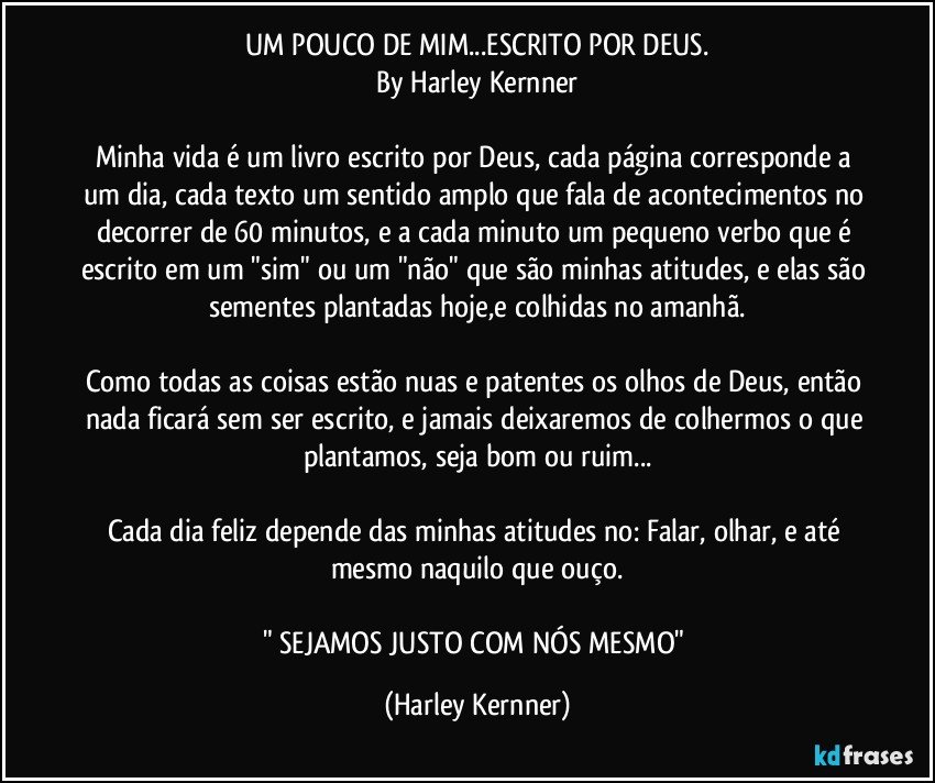 UM POUCO DE MIM...ESCRITO POR DEUS.
By Harley Kernner

Minha vida é um livro escrito por Deus, cada página corresponde a um dia, cada texto um sentido amplo que fala de acontecimentos no decorrer de 60 minutos, e a cada minuto um pequeno verbo que é escrito em um "sim" ou um "não" que são minhas atitudes, e elas são sementes plantadas hoje,e colhidas no amanhã.

Como todas as coisas estão nuas e patentes os olhos de Deus, então nada ficará sem ser escrito, e jamais deixaremos de colhermos o que plantamos, seja bom ou ruim...

Cada dia feliz depende das minhas atitudes no: Falar, olhar, e até mesmo naquilo que ouço.

" SEJAMOS JUSTO COM NÓS MESMO" (Harley Kernner)