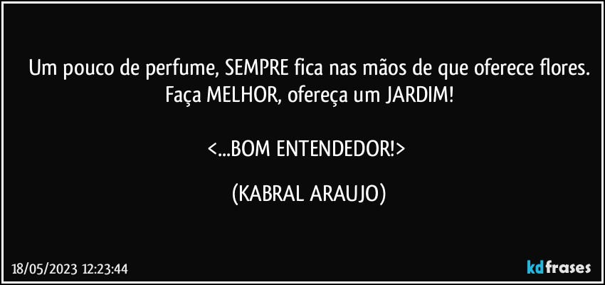 Um pouco de perfume, SEMPRE fica nas mãos de que oferece flores.
Faça MELHOR, ofereça um JARDIM!

<...BOM ENTENDEDOR!> (KABRAL ARAUJO)