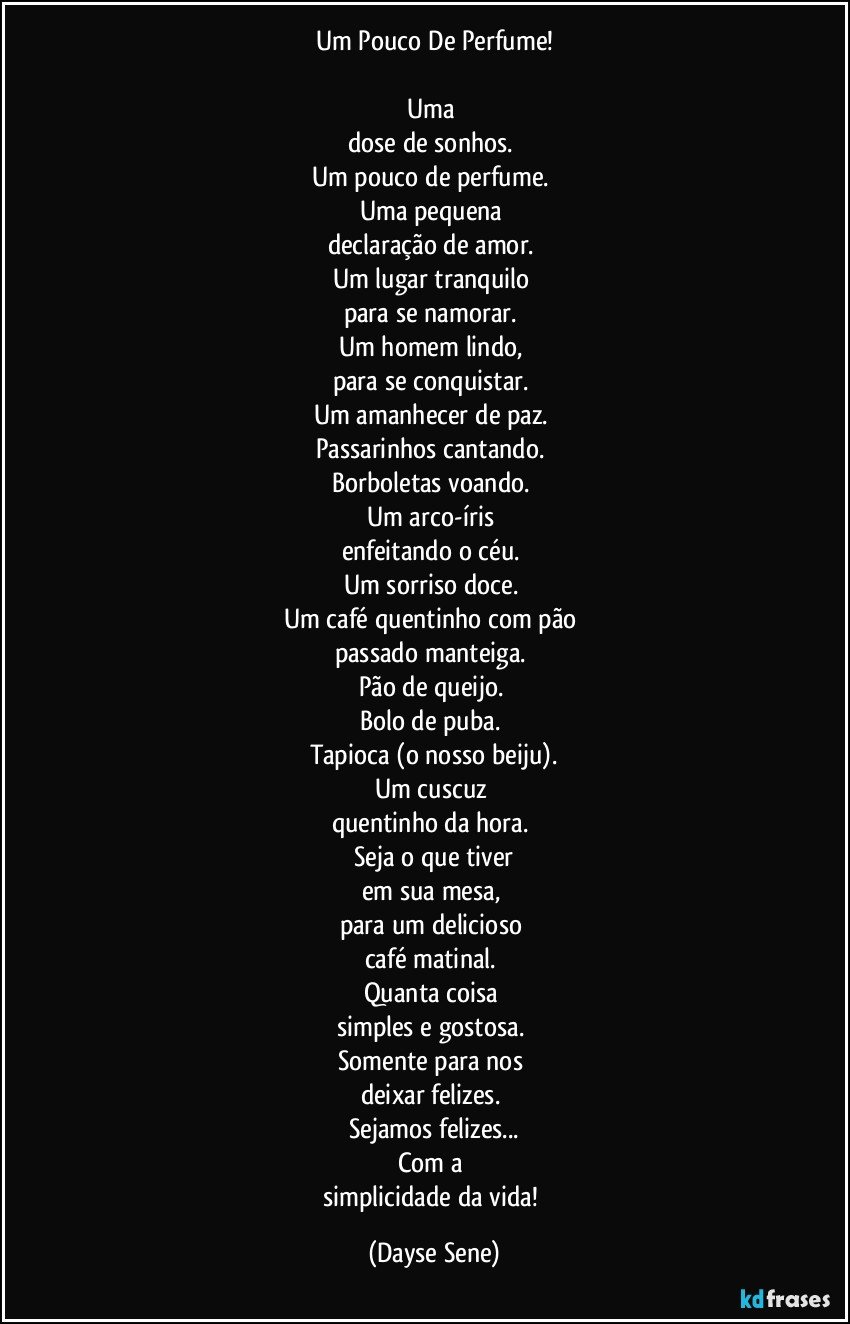 Um Pouco De Perfume!

Uma 
dose de sonhos. 
Um pouco de perfume. 
Uma pequena 
declaração de amor. 
Um lugar tranquilo 
para se namorar. 
Um homem lindo, 
para se conquistar. 
Um amanhecer de paz. 
Passarinhos cantando. 
Borboletas voando. 
Um arco-íris 
enfeitando o céu. 
Um sorriso doce. 
Um café quentinho com pão 
passado manteiga. 
Pão de queijo. 
Bolo de puba. 
Tapioca (o nosso beiju).
Um cuscuz 
quentinho da hora. 
Seja o que tiver
em sua mesa, 
para um delicioso 
café matinal. 
Quanta coisa 
simples e gostosa. 
Somente para nos 
deixar felizes. 
Sejamos felizes...
Com a 
simplicidade da vida! (Dayse Sene)