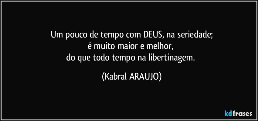 Um pouco de tempo com DEUS, na seriedade;
é muito maior e melhor, 
do que todo tempo na libertinagem. (KABRAL ARAUJO)