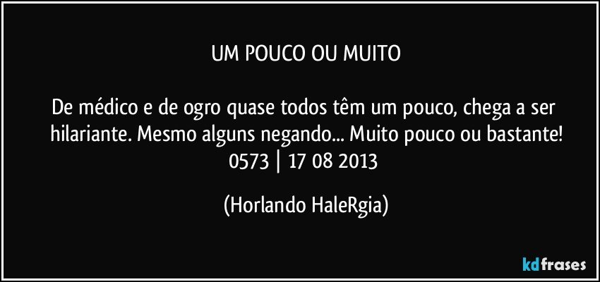 UM POUCO OU MUITO

De médico e de ogro quase todos têm um pouco, chega a ser hilariante. Mesmo alguns negando... Muito pouco ou bastante!
0573 | 17/08/2013 (Horlando HaleRgia)