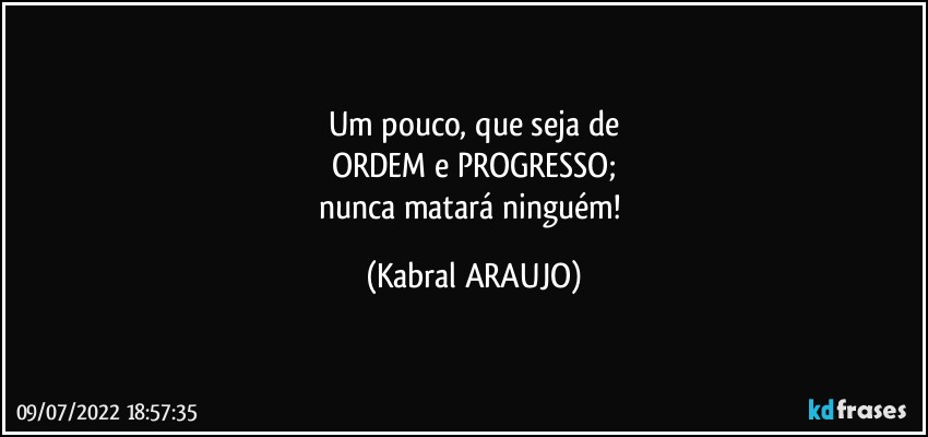 Um pouco, que seja de
ORDEM e PROGRESSO;
nunca matará ninguém! (KABRAL ARAUJO)