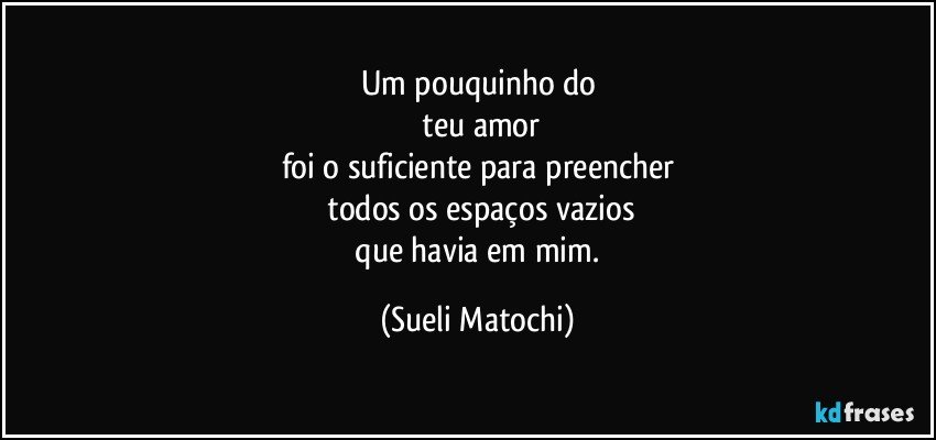 Um pouquinho do
 teu amor
foi o suficiente para preencher
 todos os espaços vazios
 que havia em mim. (Sueli Matochi)