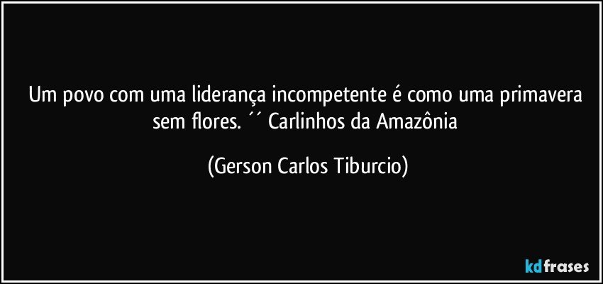 Um povo com uma liderança incompetente é como uma primavera sem flores. ´´ Carlinhos da Amazônia (Gerson Carlos Tiburcio)