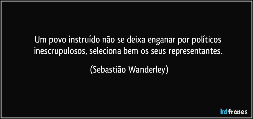 Um povo instruído não se deixa enganar por políticos inescrupulosos, seleciona bem os seus representantes. (Sebastião Wanderley)