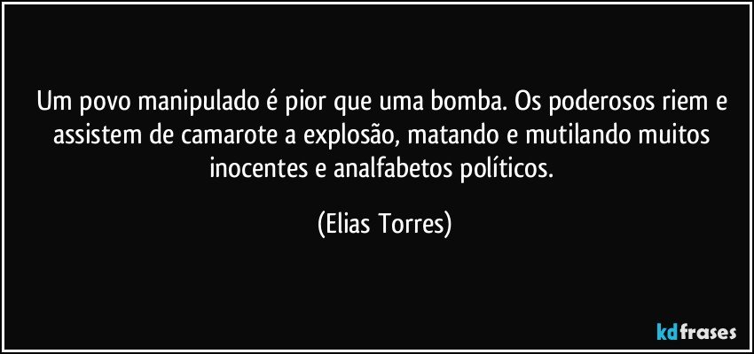 Um povo manipulado é pior que uma bomba. Os poderosos riem e assistem de camarote a explosão, matando e mutilando muitos inocentes e analfabetos políticos. (Elias Torres)