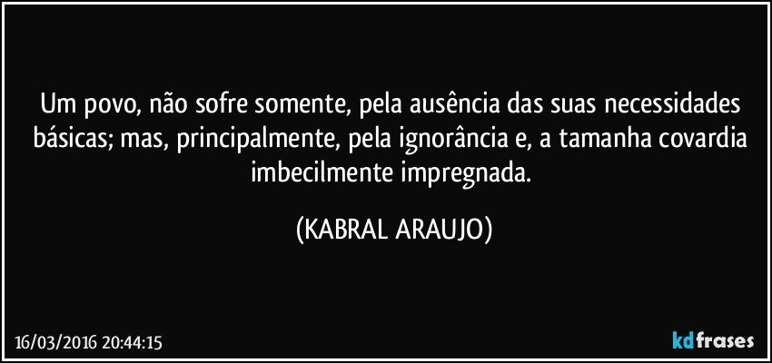 Um povo, não sofre somente, pela ausência das suas necessidades básicas; mas, principalmente, pela ignorância e, a tamanha covardia imbecilmente impregnada. (KABRAL ARAUJO)