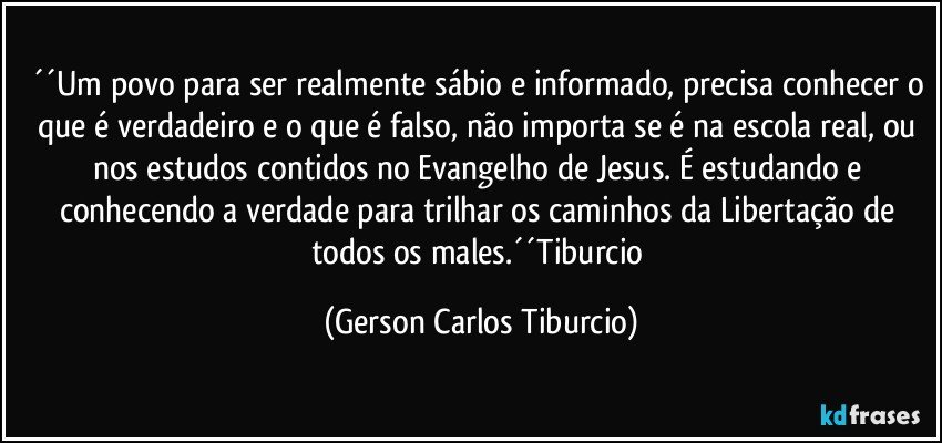 ´´Um povo para ser realmente sábio e informado, precisa conhecer o que é verdadeiro e o que é falso, não importa se é na escola real, ou nos estudos contidos no Evangelho de Jesus. É estudando e conhecendo a verdade para trilhar os caminhos da Libertação de todos os males.´´Tiburcio (Gerson Carlos Tiburcio)