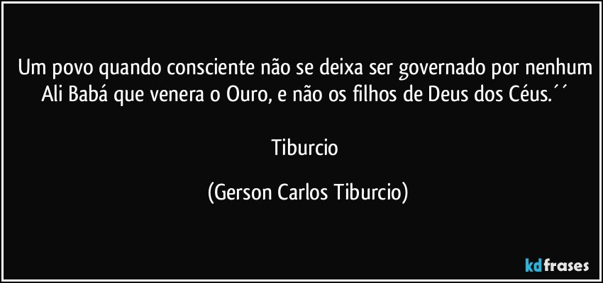 Um povo quando consciente não se deixa ser governado por nenhum Ali Babá que venera o Ouro, e não os filhos de Deus dos Céus.´´ 

Tiburcio (Gerson Carlos Tiburcio)