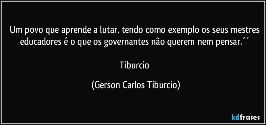 Um povo que aprende a lutar, tendo como exemplo os seus mestres educadores é o que os governantes não querem nem pensar.´´ 

Tiburcio (Gerson Carlos Tiburcio)