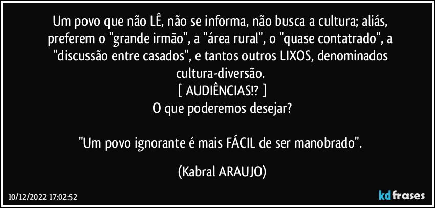 Um povo que não LÊ, não se informa, não busca a cultura; aliás, preferem o "grande irmão", a "área rural", o "quase contatrado", a "discussão entre casados", e tantos outros LIXOS, denominados cultura-diversão. 
[ AUDIÊNCIAS!? ]
O que poderemos desejar?

"Um povo ignorante é mais FÁCIL de ser manobrado". (KABRAL ARAUJO)