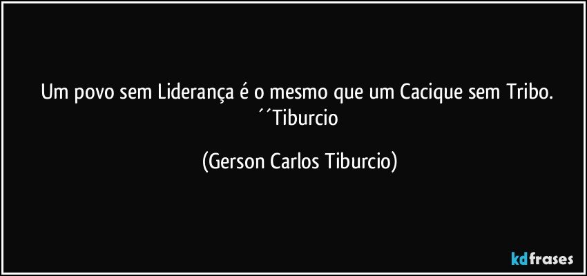 Um povo sem Liderança é o mesmo que um Cacique sem Tribo. ´´Tiburcio (Gerson Carlos Tiburcio)