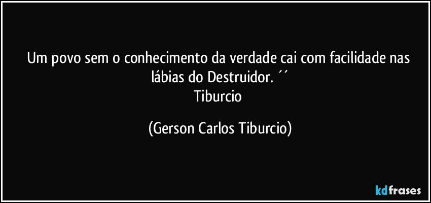 Um povo sem o conhecimento da verdade cai com facilidade nas lábias do Destruidor. ´´
Tiburcio (Gerson Carlos Tiburcio)