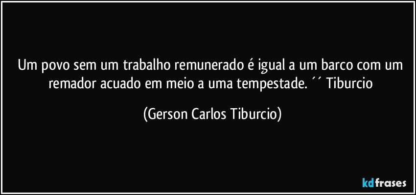 Um povo sem um trabalho remunerado é igual a um barco com um remador acuado em meio a uma tempestade. ´´ Tiburcio (Gerson Carlos Tiburcio)